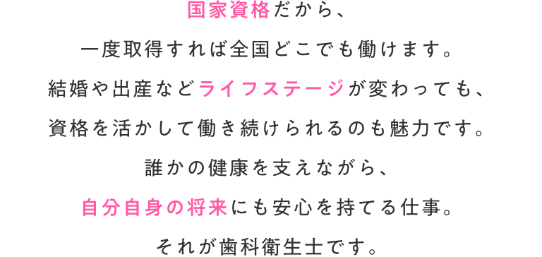 国家資格だから、一度取得すれば全国どこでも働けます。結婚や出産などライフステージが変わっても、資格を活かして働き続けられるのも魅力です。誰かの健康を支えながら、自分自身の将来にも安心を持てる仕事。それが歯科衛生士です。