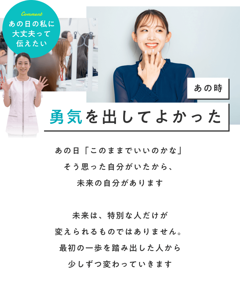 あの時勇気を出してよかった。あの日「このままでいいのかな」そう思った自分がいたから、未来の自分があります。未来は、特別な人だけが変えられるものではありません。最初の一歩を踏み出した人から少しずつ変わっていきます