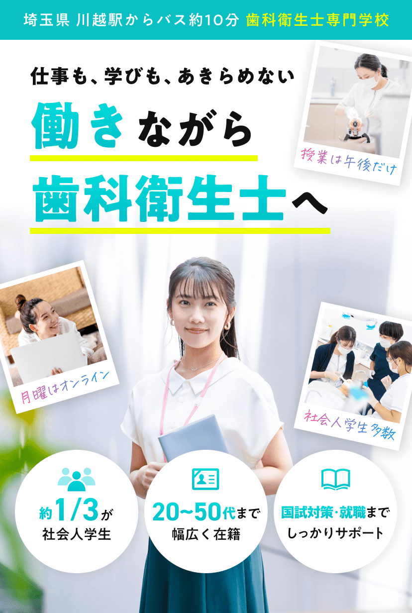 埼玉県 川越駅からバス約10分 歯科衛生士専門学校。社会人の方へ。仕事も、学びも、あきらめない。働きながら、歯科衛生士へ。授業は午後だけ。月曜はオンライン。社会人学生多数。約1/3が社会人学生。20~50代まで幅広く在籍。国試対策・就職までしっかりサポート。