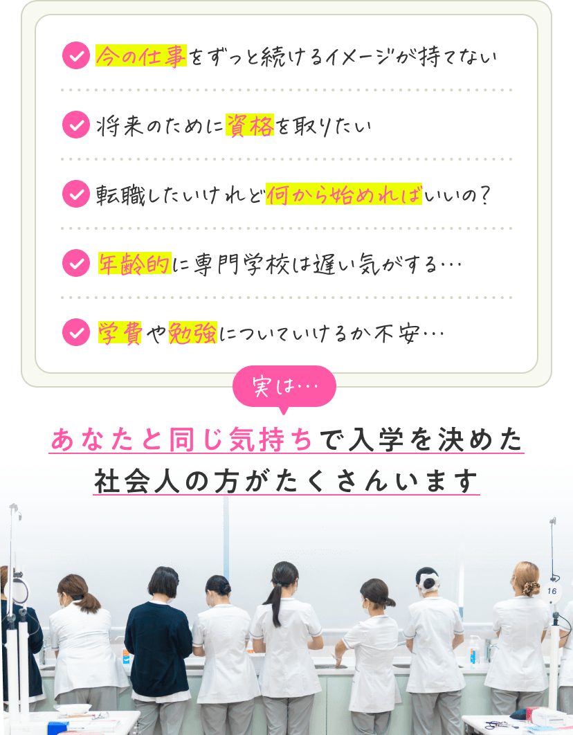 「今の仕事をずっと続けるイメージが持てない」「将来のために資格を取りたい」「転職したいけれど何から始めればいいの？」「年齢的に専門学校は遅い気がする…」「学費や勉強についていけるか不安…」実は…あなたと同じ気持ちで入学を決めた社会人の方がたくさんいます